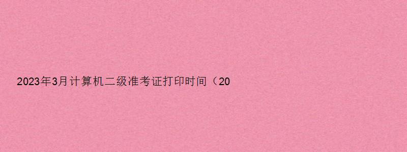 2023年3月计算机二级准考证打印时间（2023年3月计算机二级准考证打印时间）