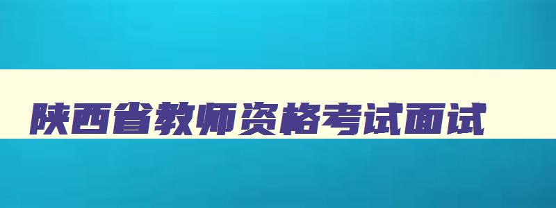 陕西省教师资格考试面试,陕西省教师资格证面试公告