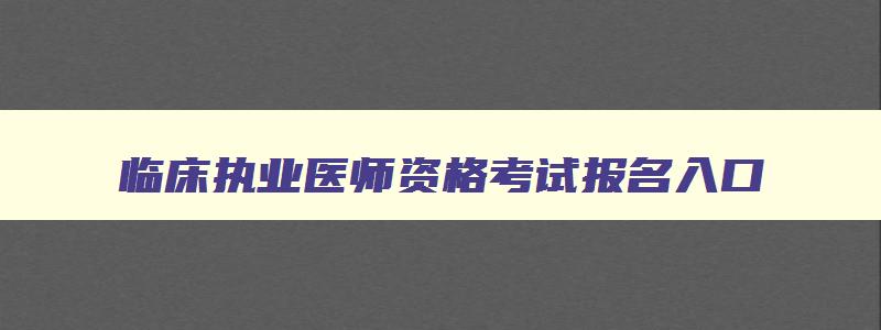 临床执业医师资格考试报名入口,全国临床执业医师资格证报名流程