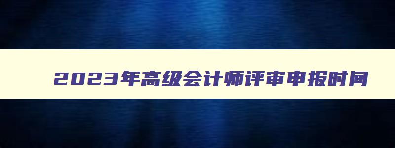 2023年高级会计师评审申报时间,高级会计师2023年评审时间