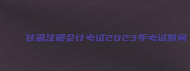 甘肃注册会计考试2023年考试时间（甘肃注册会计考试2023年考试时间是多少）