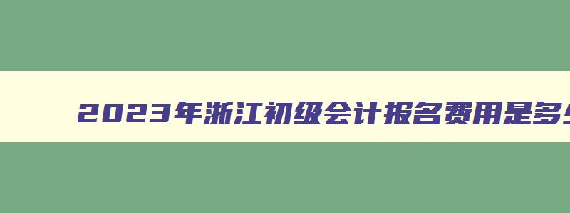 2023年浙江初级会计报名费用是多少