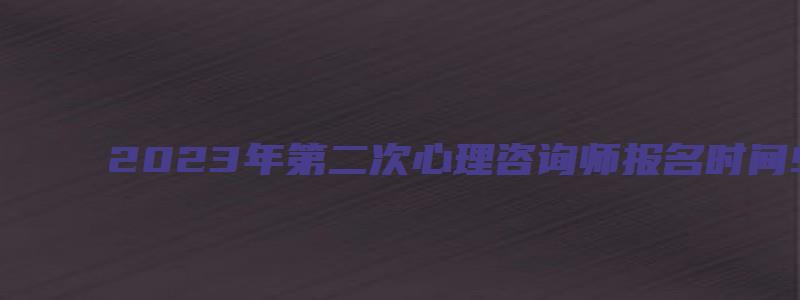 2023年第二次心理咨询师报名时间9月19日至10月18日（心理咨询师二级报名时间）