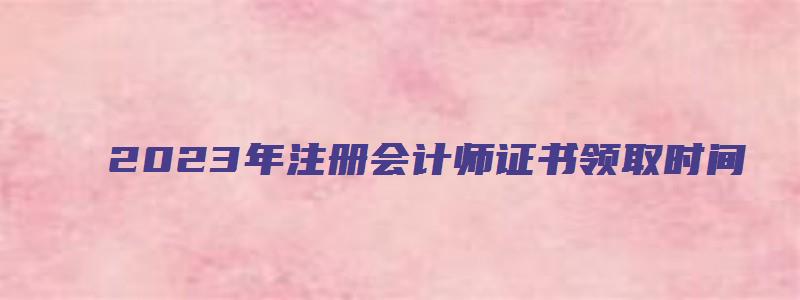 2023年注册会计师证书领取时间：预计2023年1月（2023年注会证书何时领）