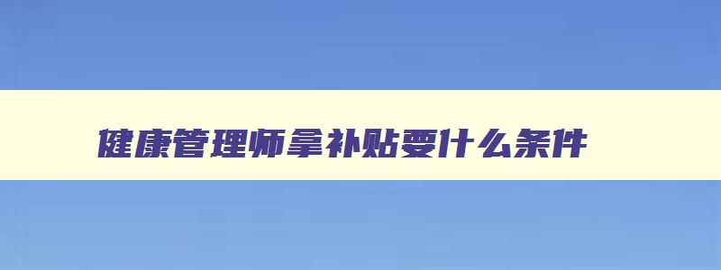 健康管理师拿补贴要什么条件,2023年健康管理师补贴政策