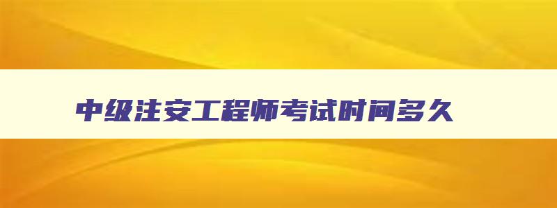 中级注安工程师考试时间多久,中级注安工程师考试时间