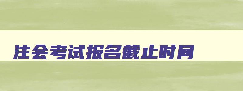 注会考试报名截止时间,注会报名时间2023年报名时间