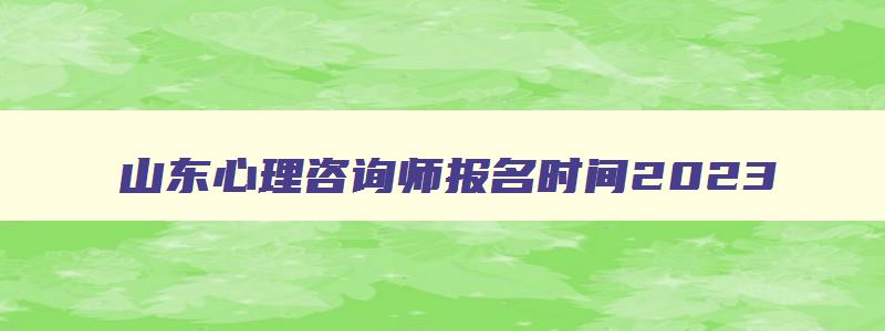 山东心理咨询师报名时间2023,山东心理咨询师考试报名