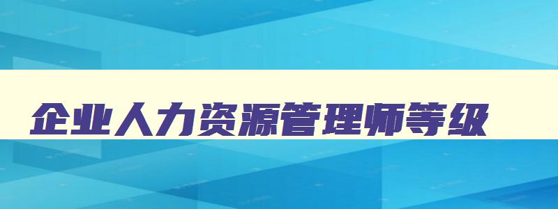 企业人力资源管理师等级,企业人力资源管理师证书等级