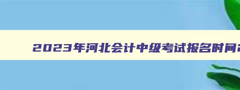 2023年河北会计中级考试报名时间2023年6月26日至7月10日（河北省会计中级报名时间）