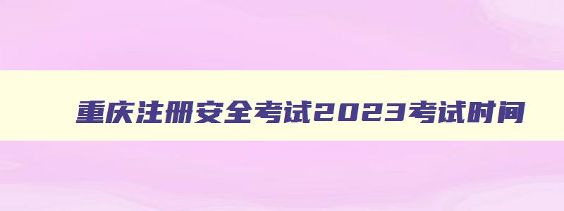 重庆注册安全考试2023考试时间,2023年重庆注册安全工程师考试时间