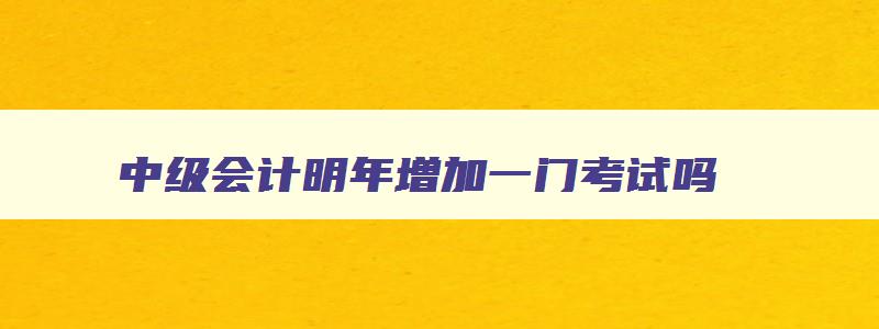 中级会计明年增加一门考试吗,中级会计今年过一门明年能报3门吗