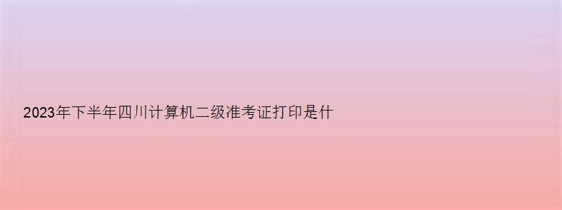 2023年下半年四川计算机二级准考证打印是什么时候？（四川2023计算机二级准考证打印时间）