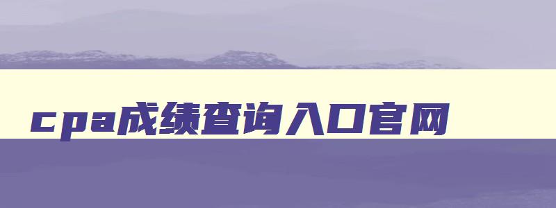 cpa成绩查询入口官网,cpa成绩查询网址