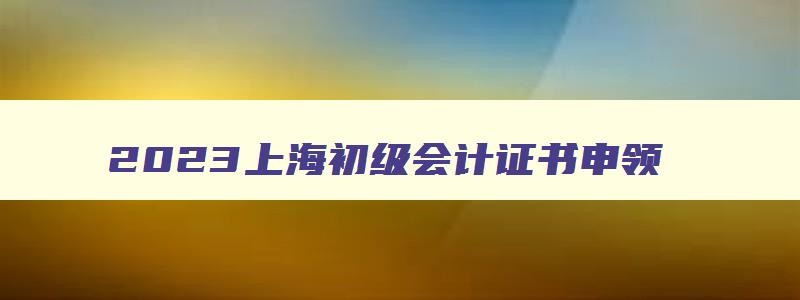 2023上海初级会计证书申领,2023年上海初级会计证书如何领取的