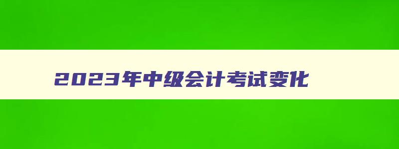 2023年中级会计考试变化,2023年中级会计考试科目