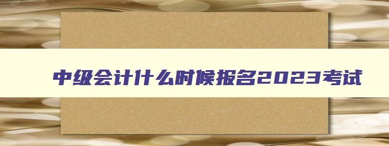 中级会计什么时候报名2023考试,中级会计什么时候报名2023