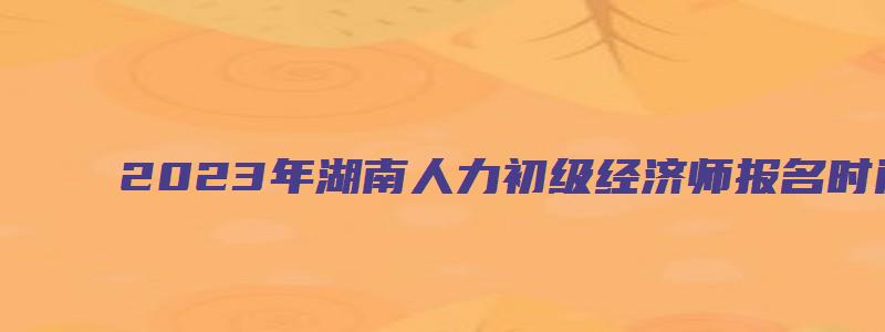 2023年湖南人力初级经济师报名时间（湖南人力资源经济师报名时间）