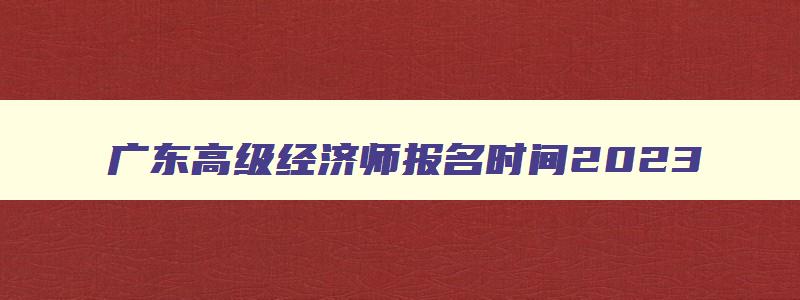 广东高级经济师报名时间2023,广东高级经济师考试时间