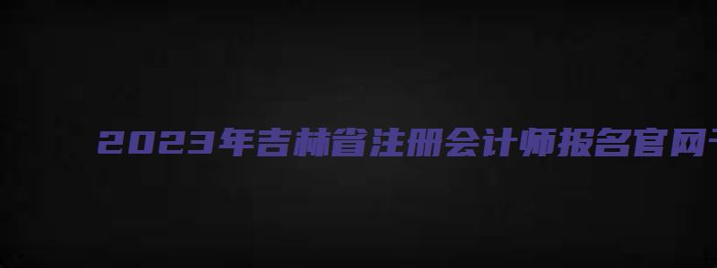 2023年吉林省注册会计师报名官网于4月28日关闭（吉林省注册会计师报名时间2023年）