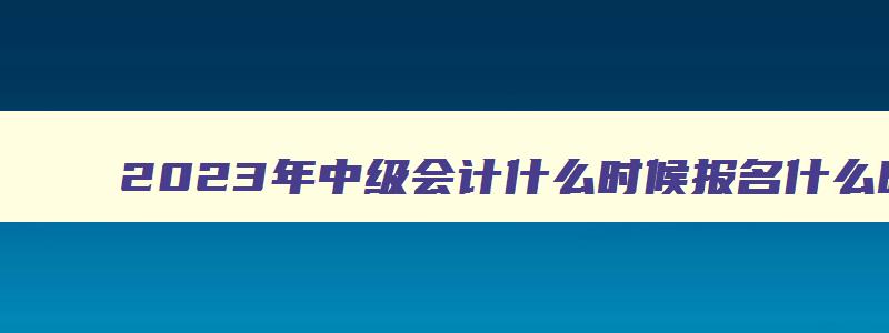 2023年中级会计什么时候报名什么时候考试,2023年的中级会计什么时候报名