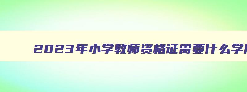 2023年小学教师资格证需要什么学历呢,2023年小学教师资格证需要什么学历