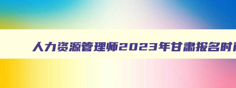 人力资源管理师2023年甘肃报名时间