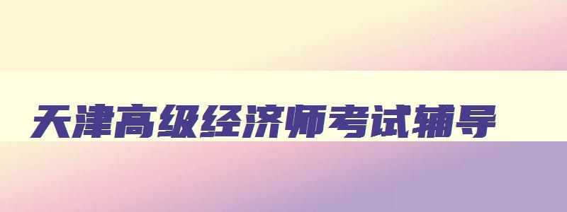 天津高级经济师考试辅导,高级经济师报名时间2023年天津