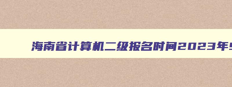 海南省计算机二级报名时间2023年9月,海南省计算机二级报名时间2023年