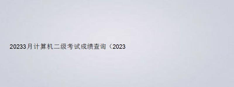 20233月计算机二级考试成绩查询（20233月计算机二级考试成绩查询时间）