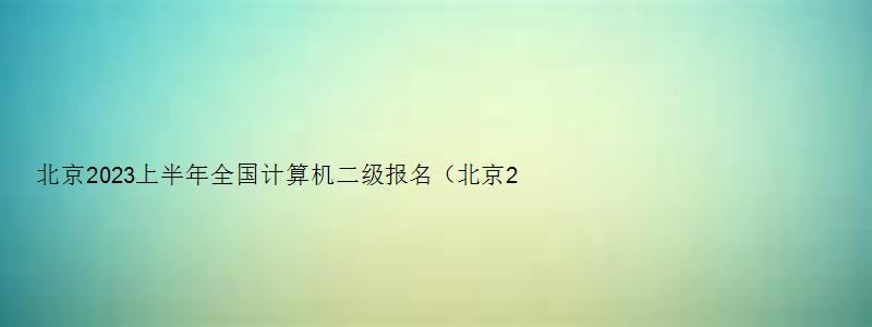 北京2023上半年全国计算机二级报名（北京2023上半年全国计算机二级报名）