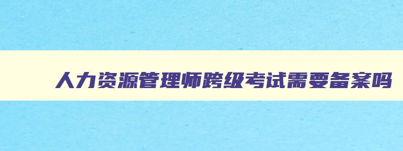 人力资源管理师跨级考试需要备案吗