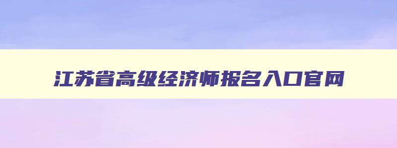 江苏省高级经济师报名入口官网,高级经济师报名入口官网