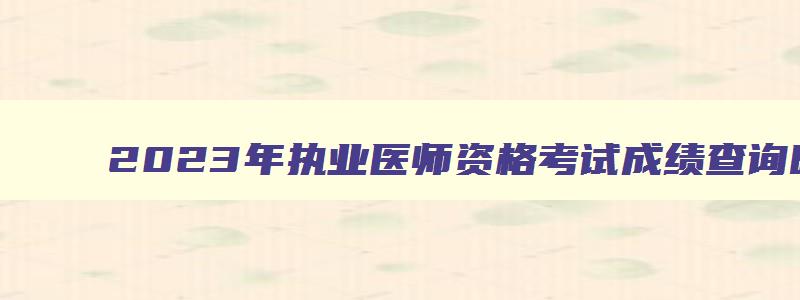 2023年执业医师资格考试成绩查询时间,2023年执业医师考试成绩查询时间