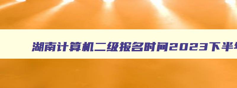 湖南计算机二级报名时间2023下半年12月