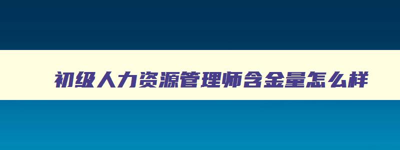 初级人力资源管理师含金量怎么样,初级人力资源管理师含金量