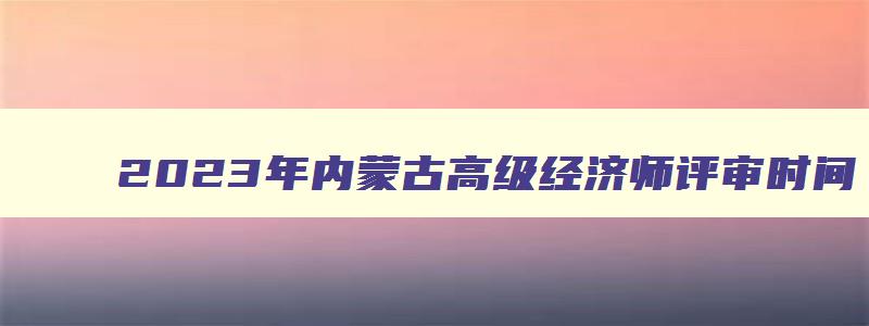 2023年内蒙古高级经济师评审时间