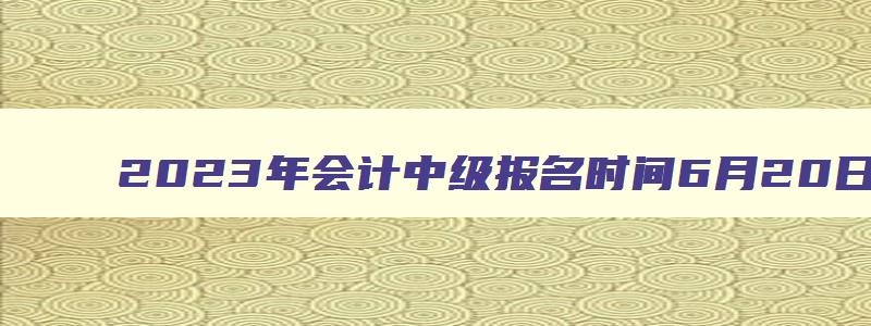 2023年会计中级报名时间6月20日至7月10日（2121年会计中级报名）