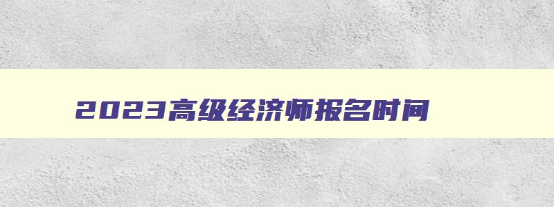 2023高级经济师报名时间,2023高级经济师报名