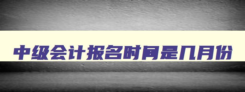 中级会计报名时间是几月份,中级会计报名是几月份