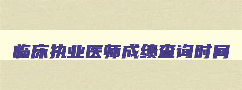 临床执业医师成绩查询时间,临床执业医师考试成绩什么时候出来