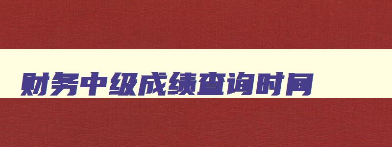 财务中级成绩查询时间,中级财务会计查询成绩