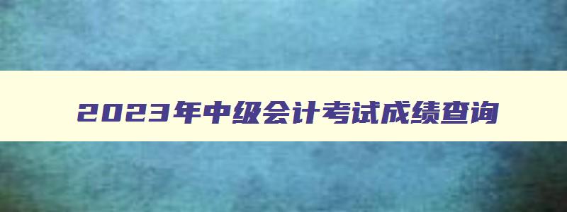 2023年中级会计考试成绩查询,2023年会计中级成绩查询时间公布了吗