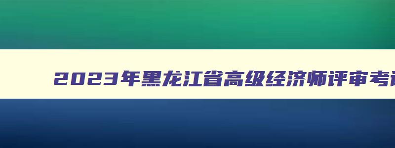 2023年黑龙江省高级经济师评审考试时间,黑龙江省高级经济师考试报名时间