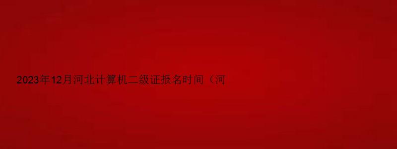 2023年12月河北计算机二级证报名时间（河北2023年3月计算机二级考试报名时间）