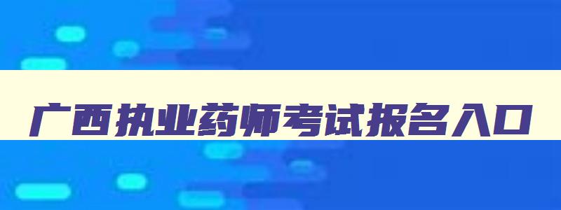 广西执业药师考试报名入口,广西执业药师考试成绩查询时间