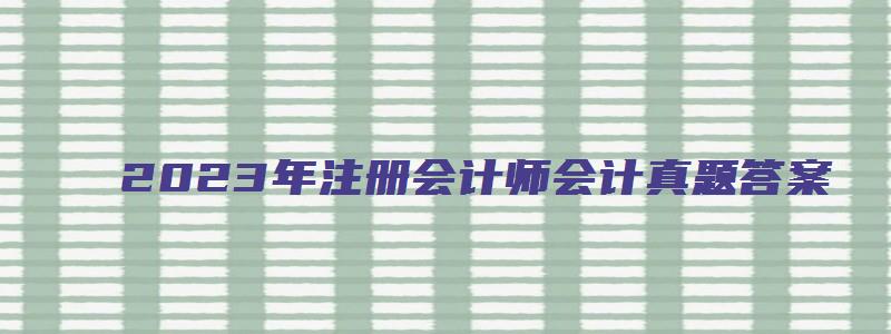 2023年注册会计师会计真题答案（考生回忆版）（21年注册会计师考试真题）