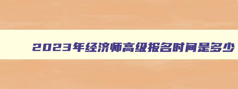 2023年经济师高级报名时间是多少,2023年经济师高级报名时间