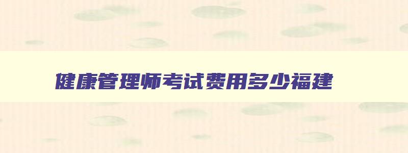 健康管理师考试费用多少福建,健康管理师的考试费用