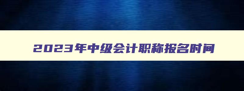 2023年中级会计职称报名时间,2023年中级会计